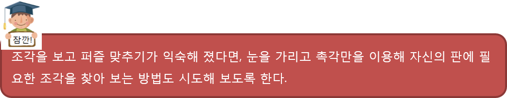 조각을 보고 퍼즐 맞추기가 익숙해 졌다면, 눈을 가리고 촉각만을 이용해 자신의 판에 필요한 조각을 찾아 보는 방법도 시도해 보도록 한다.